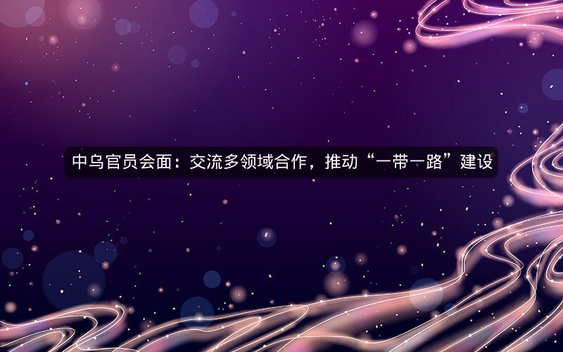 中乌官员会面：交流多领域合作，推动“一带一路”建设