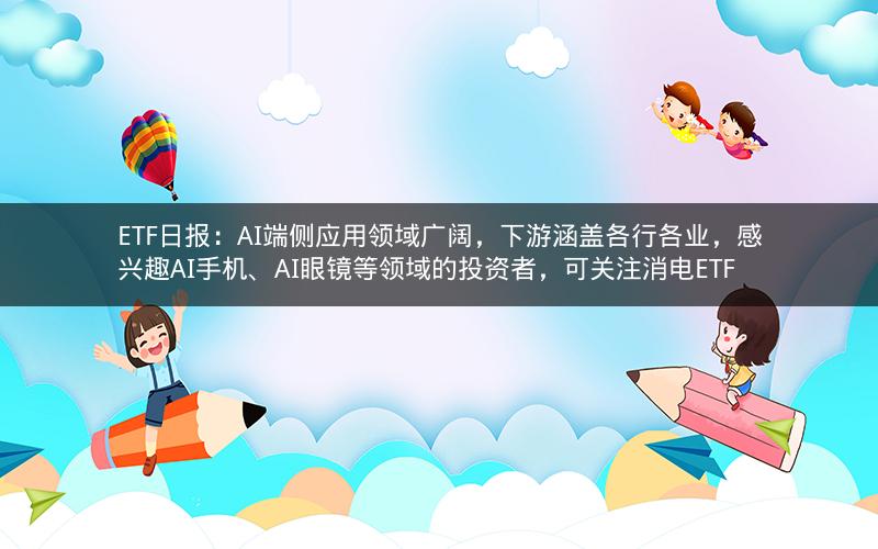 ETF日报：AI端侧应用领域广阔，下游涵盖各行各业，感兴趣AI手机、AI眼镜等领域的投资者，可关注消电ETF