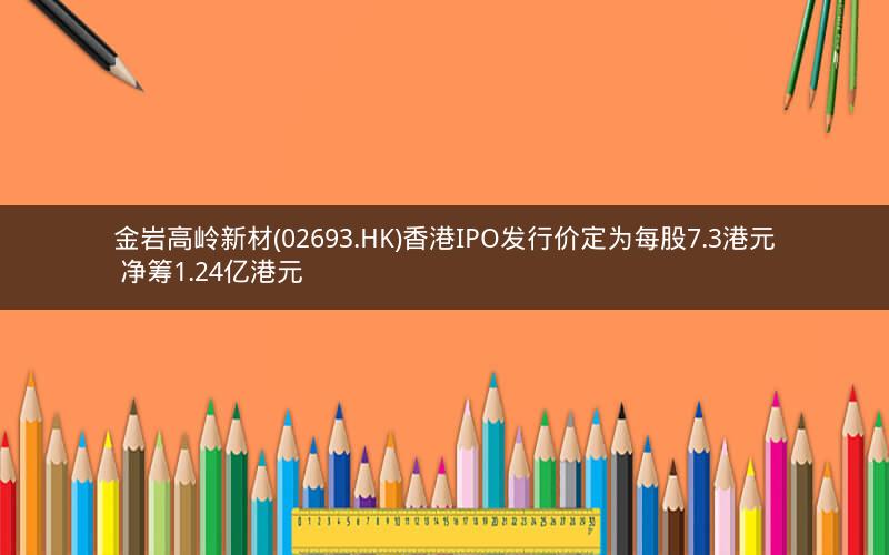 金岩高岭新材(02693.HK)香港IPO发行价定为每股7.3港元 净筹1.24亿港元