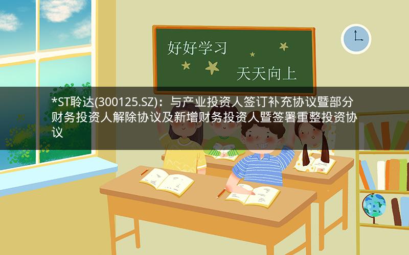 *ST聆达(300125.SZ)：与产业投资人签订补充协议暨部分财务投资人解除协议及新增财务投资人暨签署重整投资协议
