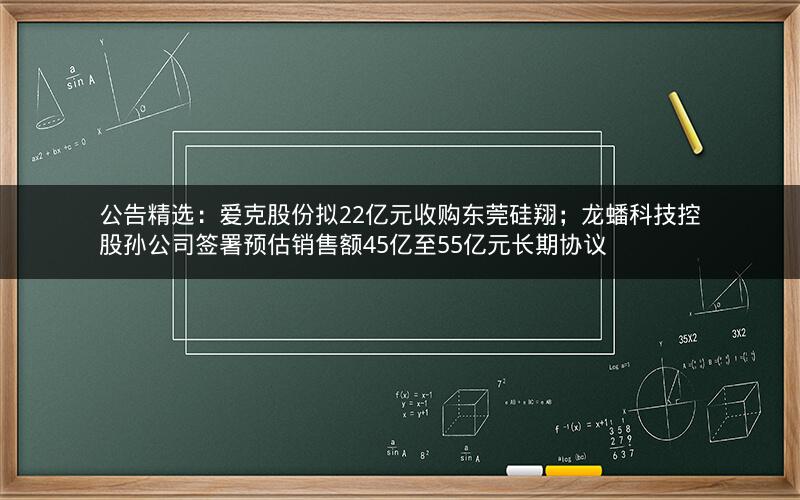 公告精选：爱克股份拟22亿元收购东莞硅翔；龙蟠科技控股孙公司签署预估销售额45亿至55亿元长期协议