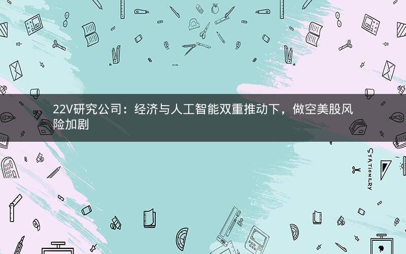 22V研究公司：经济与人工智能双重推动下，做空美股风险加剧