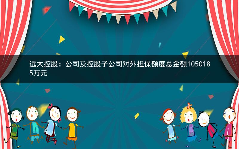 远大控股：公司及控股子公司对外担保额度总金额1050185万元