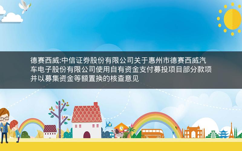 德赛西威:中信证券股份有限公司关于惠州市德赛西威汽车电子股份有限公司使用自有资金支付募投项目部分款项并以募集资金等额置换的核查意见
