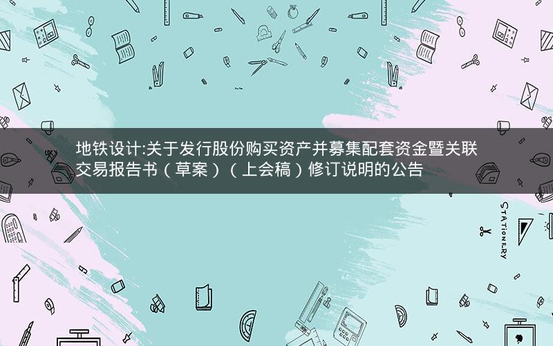 地铁设计:关于发行股份购买资产并募集配套资金暨关联交易报告书（草案）（上会稿）修订说明的公告