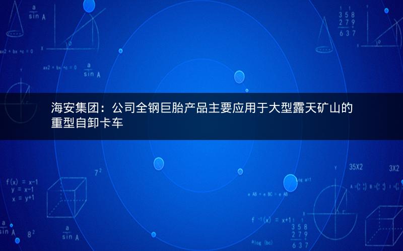 海安集团：公司全钢巨胎产品主要应用于大型露天矿山的重型自卸卡车