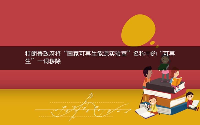 特朗普政府将“国家可再生能源实验室”名称中的“可再生”一词移除 特朗普政府将“国家可再生能源实验室”名称中的“可再生”一词移除