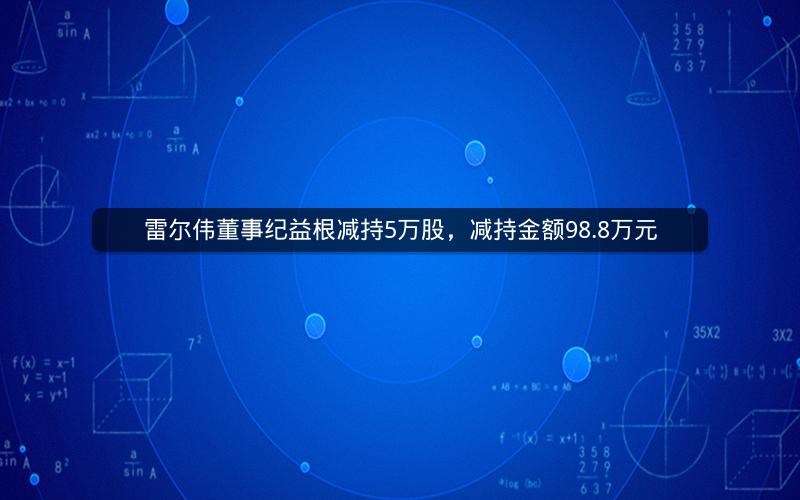 雷尔伟董事纪益根减持5万股，减持金额98.8万元
