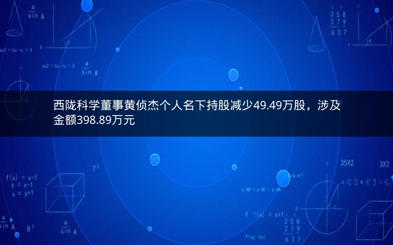 西陇科学董事黄侦杰个人名下持股减少49.49万股，涉及金额398.89万元