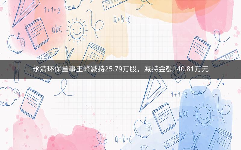 永清环保董事王峰减持25.79万股，减持金额140.81万元