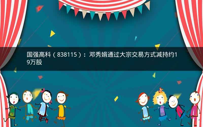 国强高科（838115）：邓秀娟通过大宗交易方式减持约19万股