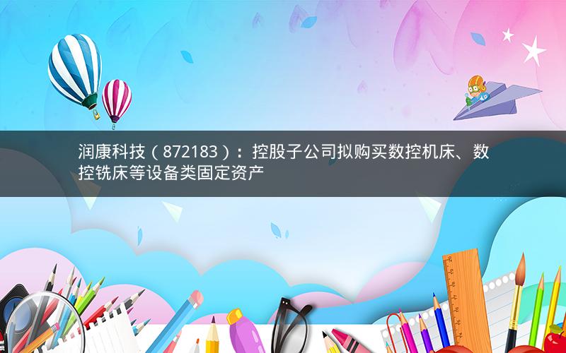 润康科技（872183）：控股子公司拟购买数控机床、数控铣床等设备类固定资产