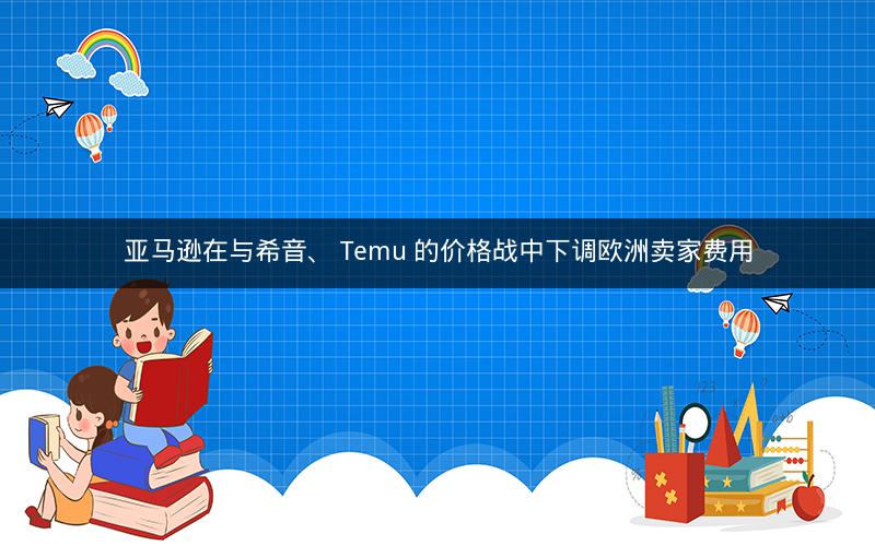 亚马逊在与希音、 Temu 的价格战中下调欧洲卖家费用