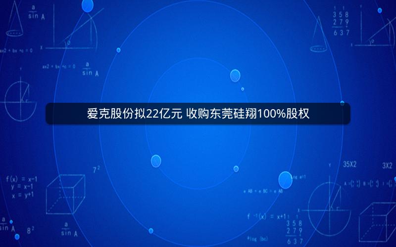 爱克股份拟22亿元 收购东莞硅翔100%股权