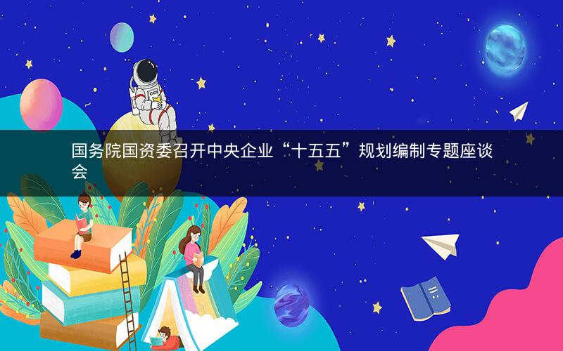 国务院国资委召开中央企业“十五五”规划编制专题座谈会