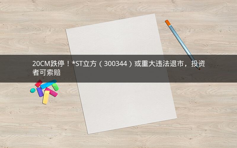 20CM跌停！*ST立方（300344）或重大违法退市，投资者可索赔