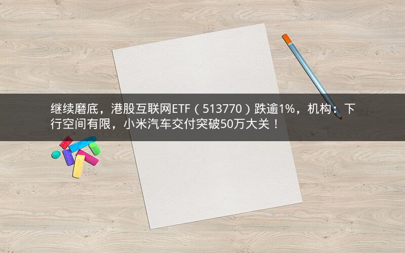 继续磨底，港股互联网ETF（513770）跌逾1%，机构：下行空间有限，小米汽车交付突破50万大关！