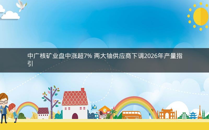 中广核矿业盘中涨超7% 两大铀供应商下调2026年产量指引