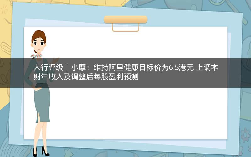 大行评级丨小摩：维持阿里健康目标价为6.5港元 上调本财年收入及调整后每股盈利预测