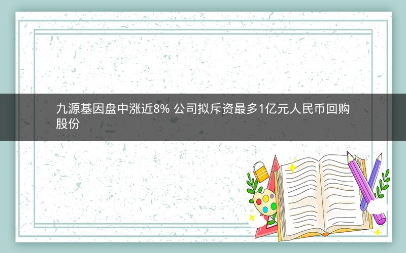 九源基因盘中涨近8% 公司拟斥资最多1亿元人民币回购股份