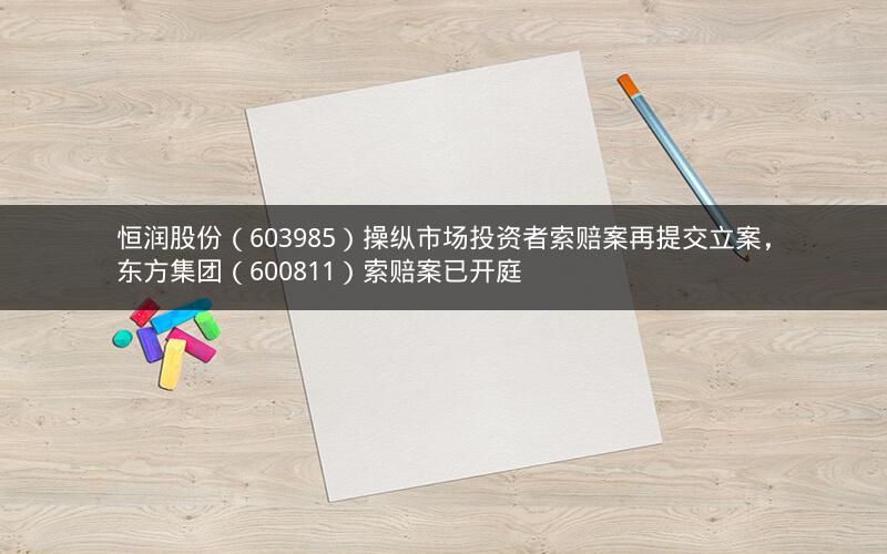恒润股份(603985)操纵市场投资者索赔案再提交立案,东方集团(600811)索赔案已开庭 恒润股份(603985)操纵市场投资者索赔案再提交立案,东方集团(600811)索赔案已开庭