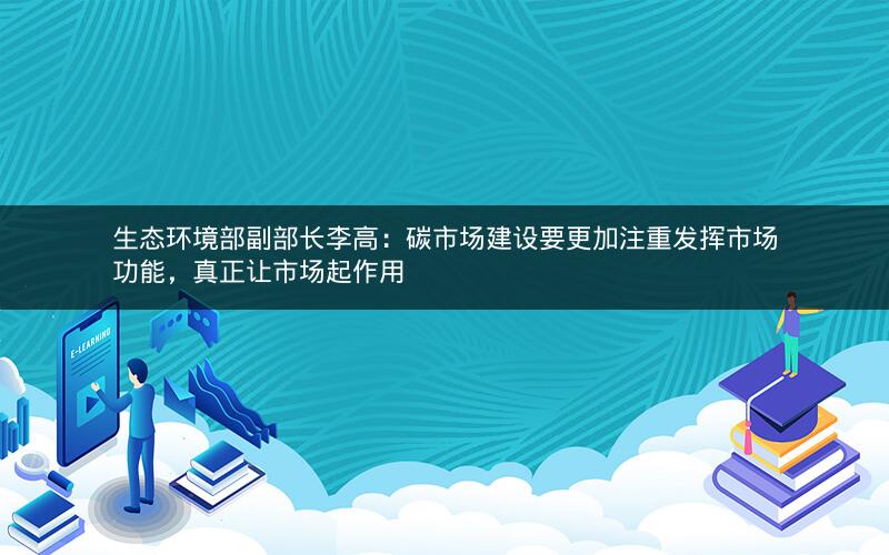 生态环境部副部长李高：碳市场建设要更加注重发挥市场功能，真正让市场起作用