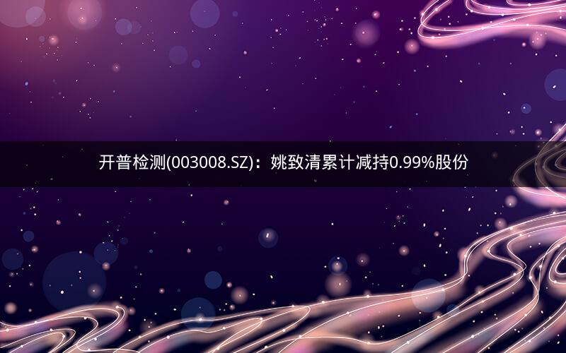 开普检测(003008.SZ)：姚致清累计减持0.99%股份