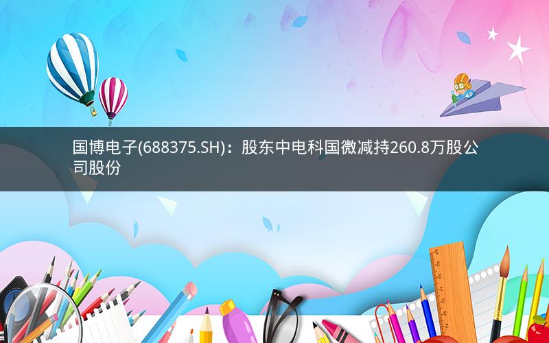 国博电子(688375.SH)：股东中电科国微减持260.8万股公司股份