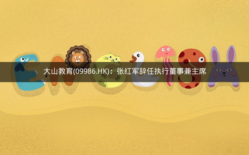 大山教育(09986.HK)：张红军辞任执行董事兼主席