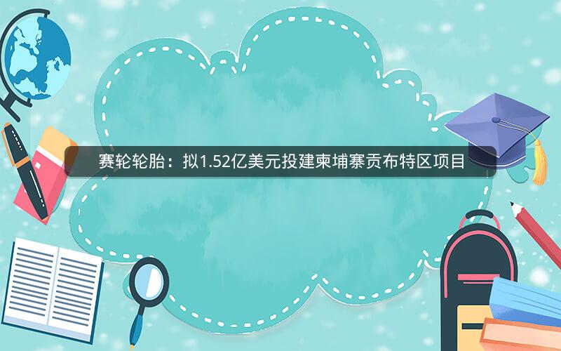 赛轮轮胎:拟1.52亿美元投建柬埔寨贡布特区项目 赛轮轮胎:拟1.52亿美元投建柬埔寨贡布特区项目