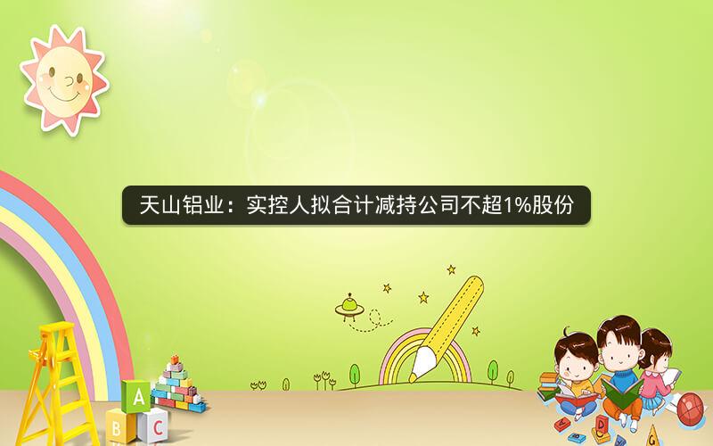 天山铝业：实控人拟合计减持公司不超1%股份