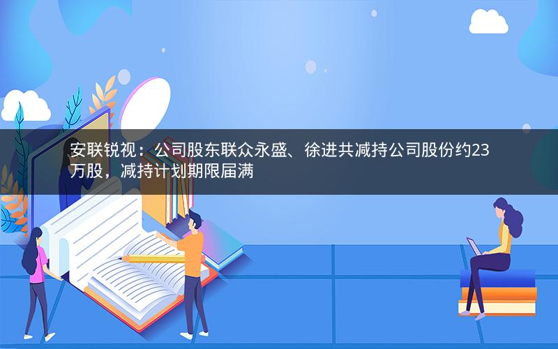 安联锐视：公司股东联众永盛、徐进共减持公司股份约23万股，减持计划期限届满