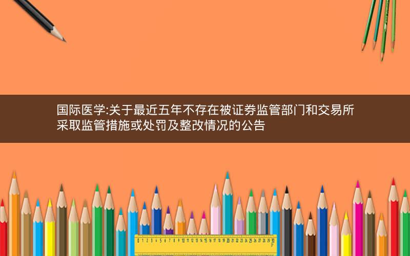 国际医学:关于最近五年不存在被证券监管部门和交易所采取监管措施或处罚及整改情况的公告