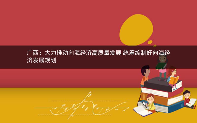 广西：大力推动向海经济高质量发展 统筹编制好向海经济发展规划