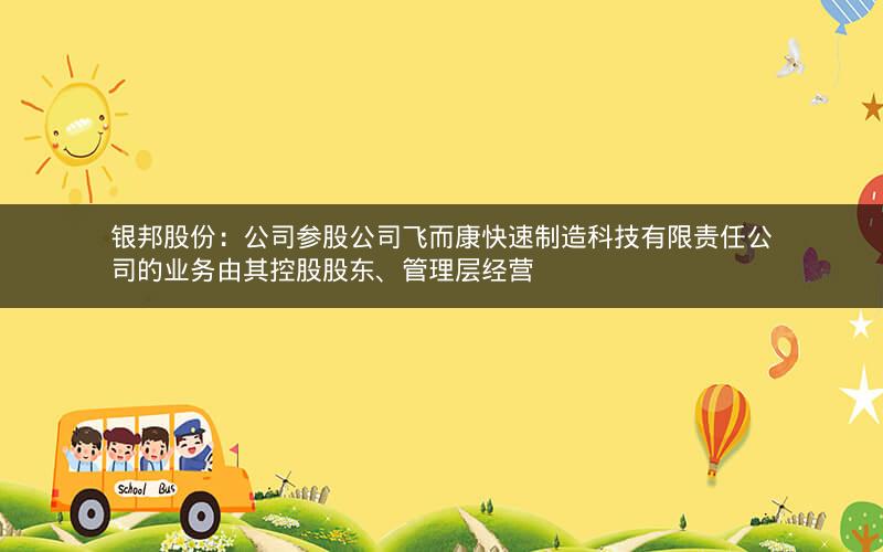 银邦股份：公司参股公司飞而康快速制造科技有限责任公司的业务由其控股股东、管理层经营
