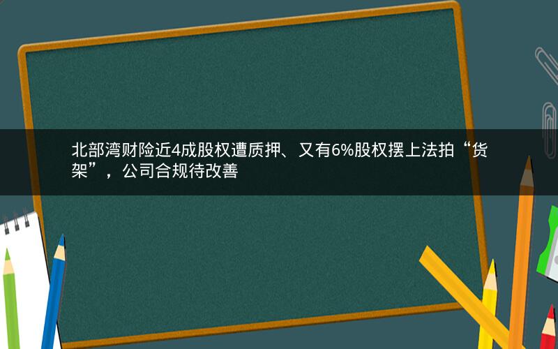 北部湾财险近4成股权遭质押、又有6%股权摆上法拍“货架”，公司合规待改善