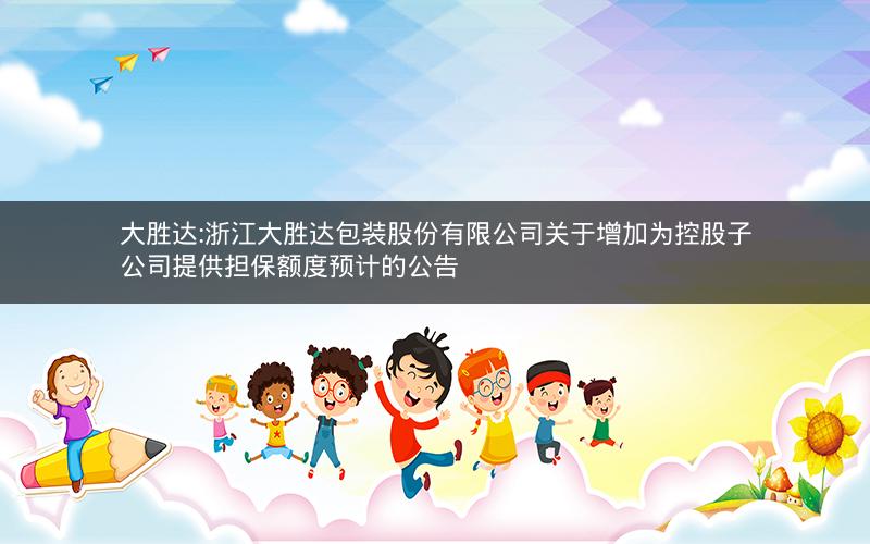 大胜达:浙江大胜达包装股份有限公司关于增加为控股子公司提供担保额度预计的公告