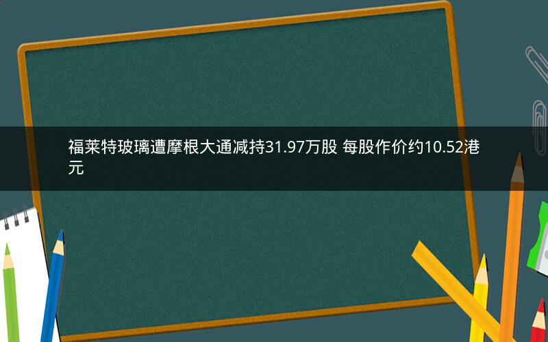 福莱特玻璃遭摩根大通减持31.97万股 每股作价约10.52港元