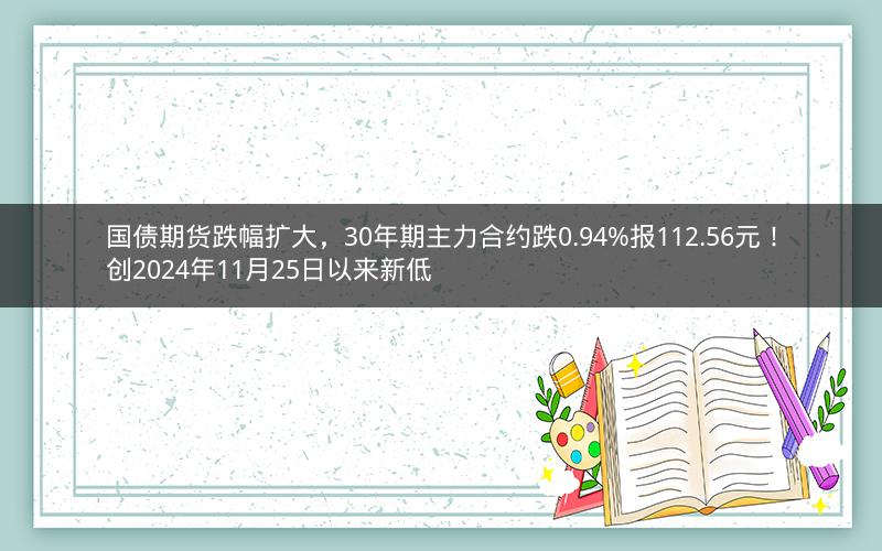 国债期货跌幅扩大，30年期主力合约跌0.94%报112.56元！创2024年11月25日以来新低