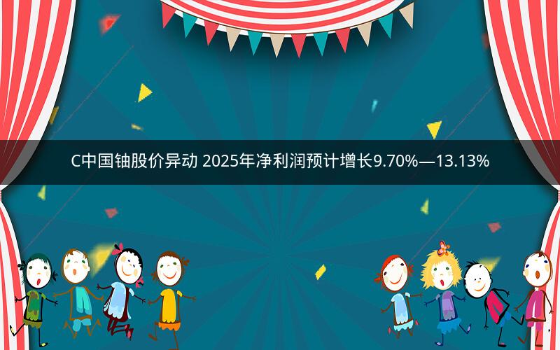 C中国铀股价异动 2025年净利润预计增长9.70%—13.13%