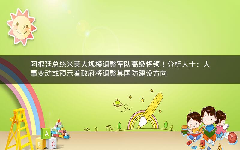 阿根廷总统米莱大规模调整军队高级将领！分析人士：人事变动或预示着政府将调整其国防建设方向