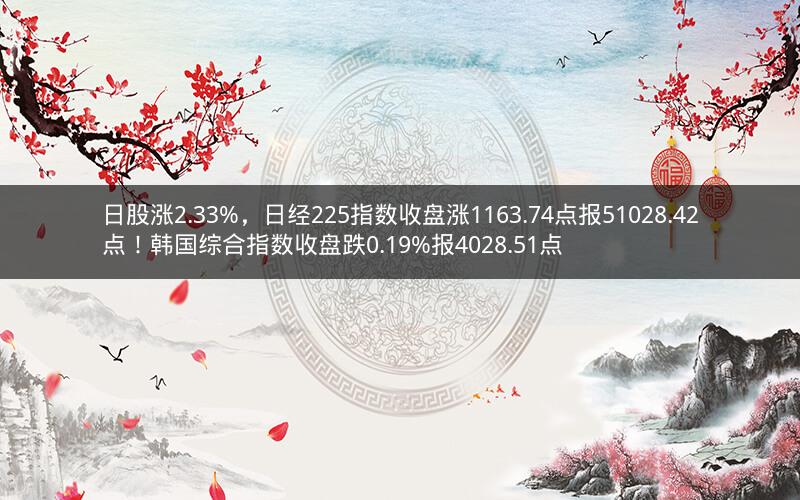 日股涨2.33%，日经225指数收盘涨1163.74点报51028.42点！韩国综合指数收盘跌0.19%报4028.51点