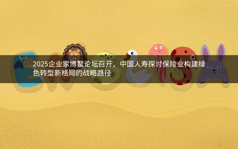 2025企业家博鳌论坛召开，中国人寿探讨保险业构建绿色转型新格局的战略路径