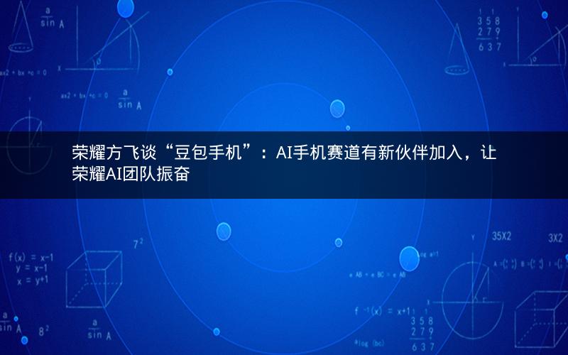 荣耀方飞谈“豆包手机”：AI手机赛道有新伙伴加入，让荣耀AI团队振奋