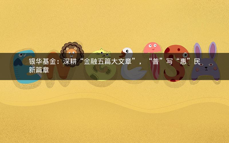银华基金：深耕“金融五篇大文章”，“普”写“惠”民新篇章