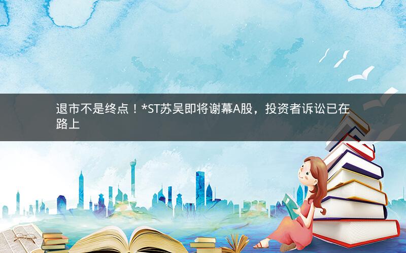 退市不是终点！*ST苏吴即将谢幕A股，投资者诉讼已在路上