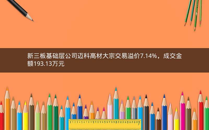 新三板基础层公司迈科高材大宗交易溢价7.14%，成交金额193.13万元