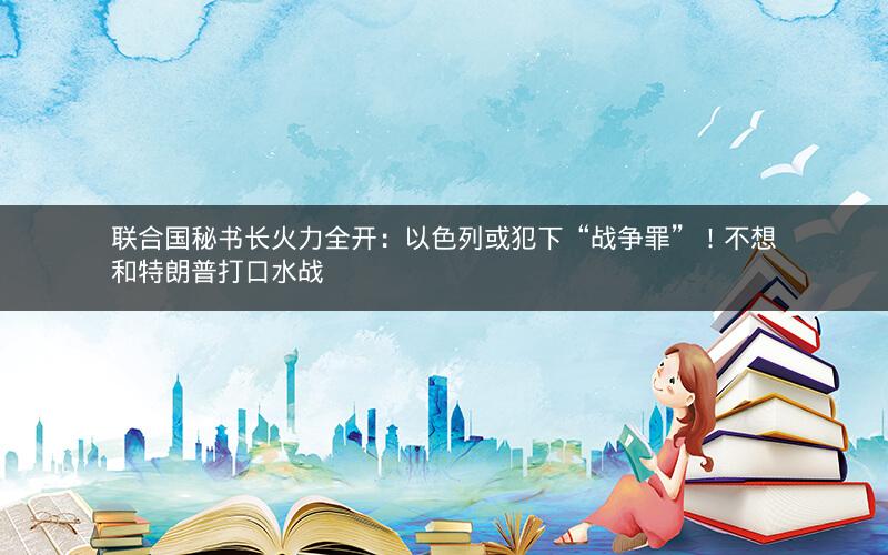 联合国秘书长火力全开：以色列或犯下“战争罪”！不想和特朗普打口水战