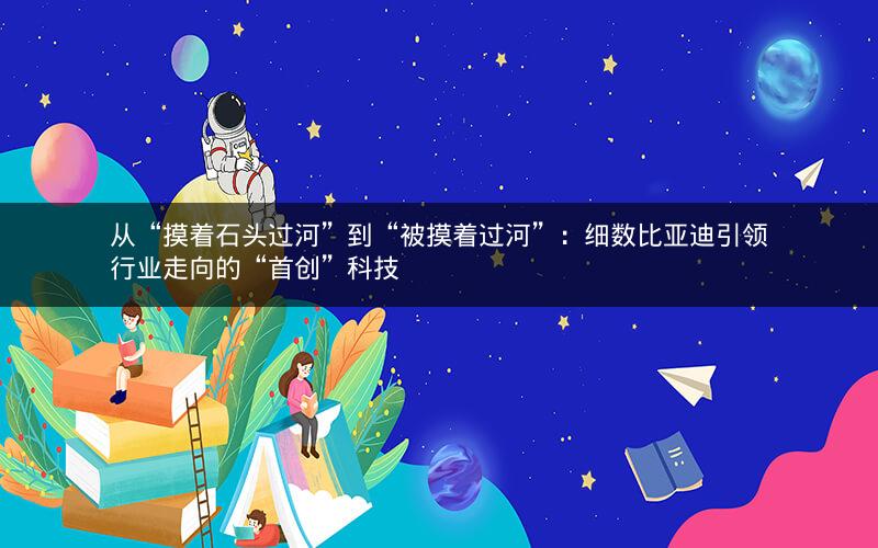 从“摸着石头过河”到“被摸着过河”：细数比亚迪引领行业走向的“首创”科技