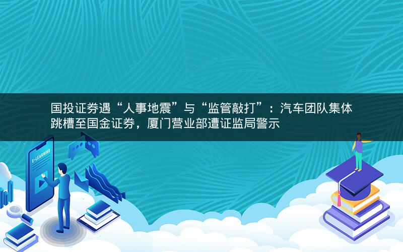 国投证券遇“人事地震”与“监管敲打”：汽车团队集体跳槽至国金证券，厦门营业部遭证监局警示